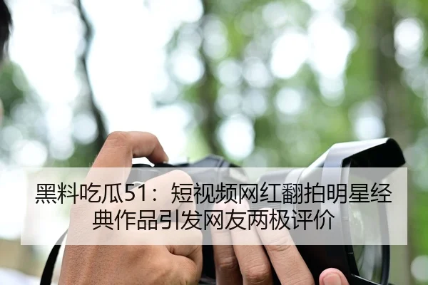 黑料吃瓜51：短视频网红翻拍明星经典作品引发网友两极评价